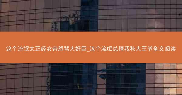 这个流氓太正经女帝怒骂大奸臣_这个流氓总撩我秋大王爷全文阅读