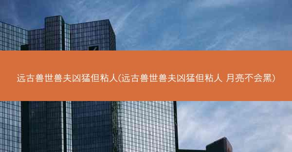 远古兽世兽夫凶猛但粘人(远古兽世兽夫凶猛但粘人 月亮不会黑)
