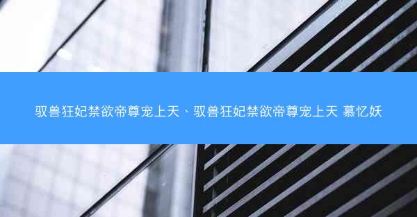 驭兽狂妃禁欲帝尊宠上天、驭兽狂妃禁欲帝尊宠上天 慕忆妖