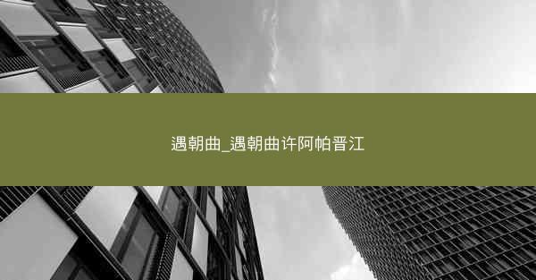 遇朝曲_遇朝曲许阿帕晋江