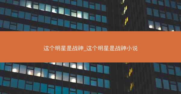 这个明星是战神_这个明星是战神小说