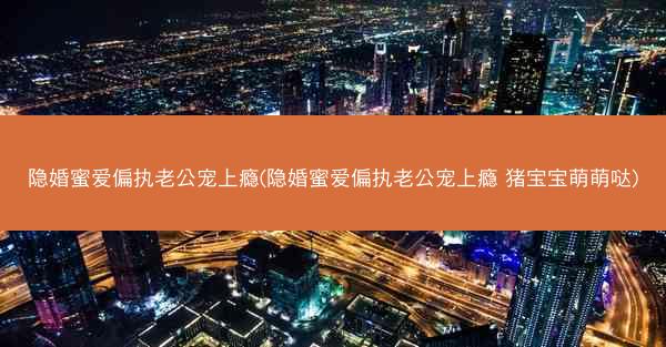 隐婚蜜爱偏执老公宠上瘾(隐婚蜜爱偏执老公宠上瘾 猪宝宝萌萌哒)
