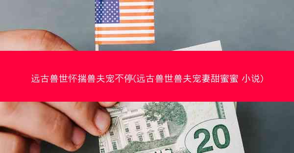 远古兽世怀揣兽夫宠不停(远古兽世兽夫宠妻甜蜜蜜 小说)
