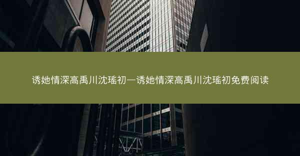 诱她情深高禹川沈瑶初—诱她情深高禹川沈瑶初免费阅读