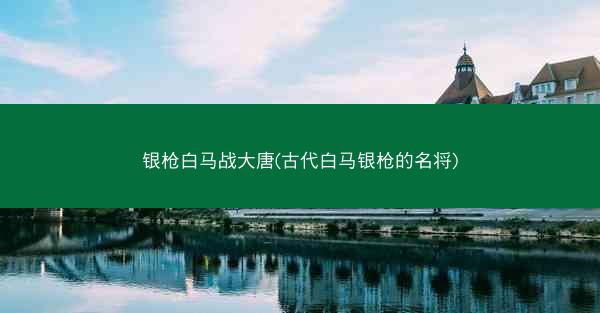 银枪白马战大唐(古代白马银枪的名将)