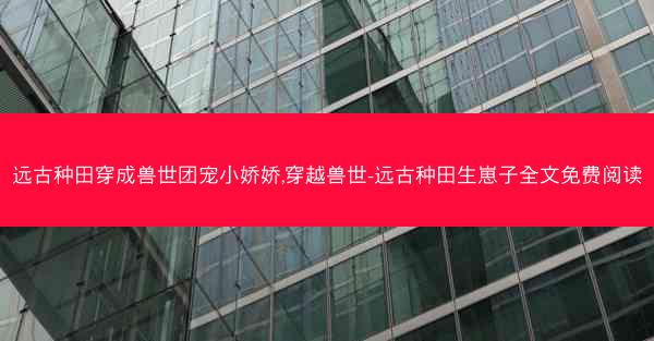 远古种田穿成兽世团宠小娇娇,穿越兽世-远古种田生崽子全文免费阅读