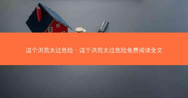 这个洪荒太过危险、这个洪荒太过危险免费阅读全文