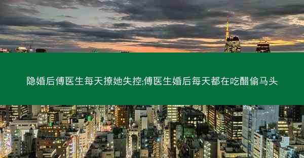 隐婚后傅医生每天撩她失控;傅医生婚后每天都在吃醋偷马头