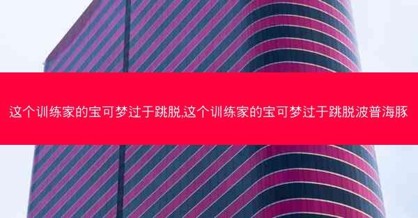 这个训练家的宝可梦过于跳脱,这个训练家的宝可梦过于跳脱波普海豚
