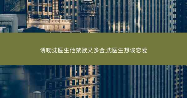 诱吻沈医生他禁欲又多金,沈医生想谈恋爱