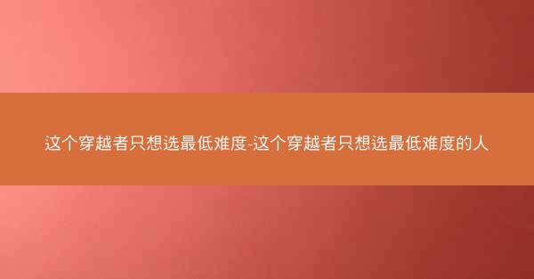 这个穿越者只想选最低难度-这个穿越者只想选最低难度的人
