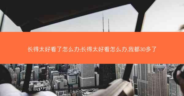 长得太好看了怎么办;长得太好看怎么办,我都30多了