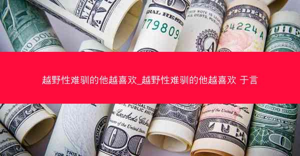 越野性难驯的他越喜欢_越野性难驯的他越喜欢 于言