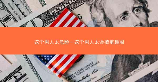 这个男人太危险—这个男人太会撩笔趣阁