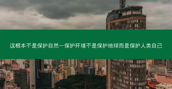 这根本不是保护自然—保护环境不是保护地球而是保护人类自己