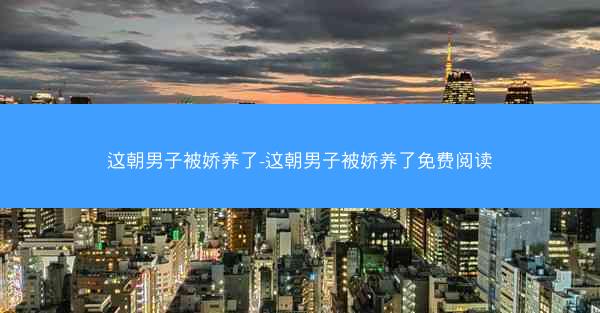 这朝男子被娇养了-这朝男子被娇养了免费阅读