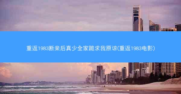 重返1983断亲后真少全家跪求我原谅(重返1983电影)