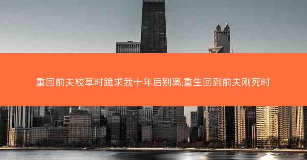 重回前夫校草时跪求我十年后别离;重生回到前夫刚死时