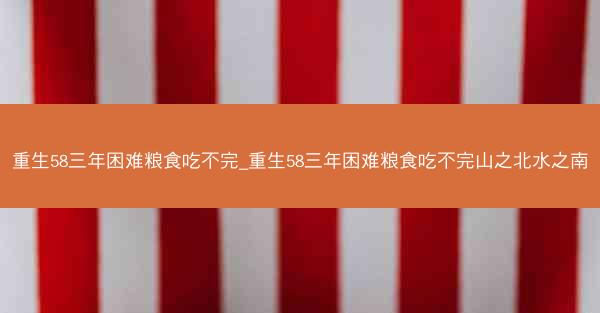 重生58三年困难粮食吃不完_重生58三年困难粮食吃不完山之北水之南