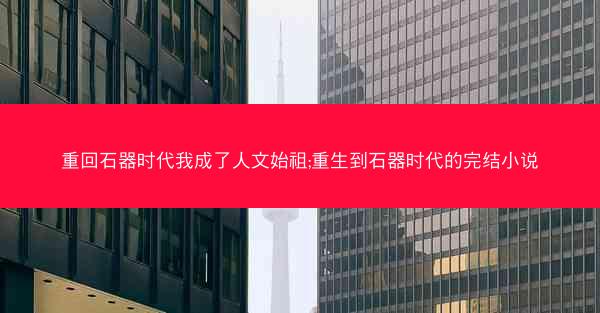 重回石器时代我成了人文始祖;重生到石器时代的完结小说