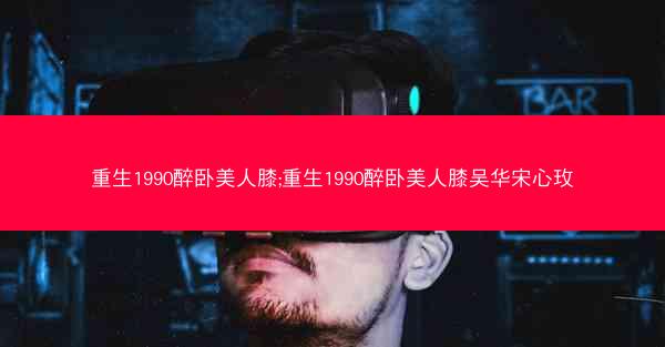 重生1990醉卧美人膝;重生1990醉卧美人膝吴华宋心玫