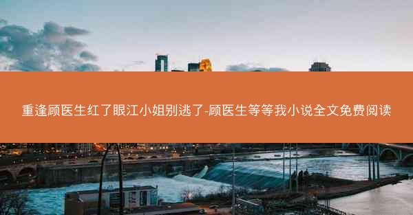 重逢顾医生红了眼江小姐别逃了-顾医生等等我小说全文免费阅读