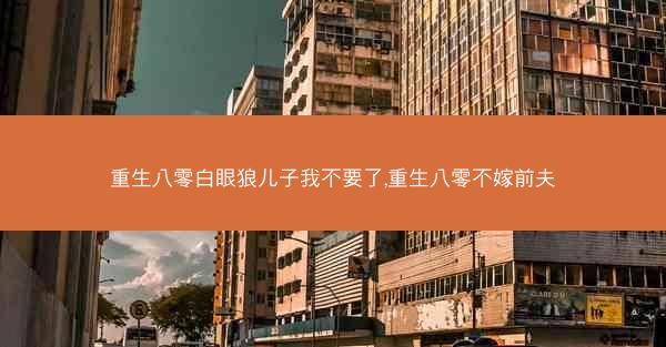 重生八零白眼狼儿子我不要了,重生八零不嫁前夫