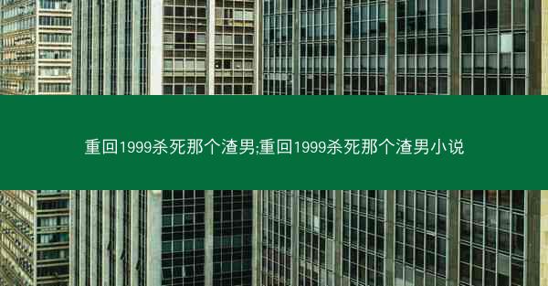 重回1999杀死那个渣男;重回1999杀死那个渣男小说