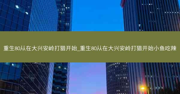 重生80从在大兴安岭打猎开始_重生80从在大兴安岭打猎开始小鱼吃辣