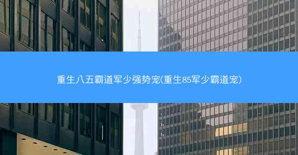 重生八五霸道军少强势宠(重生85军少霸道宠)