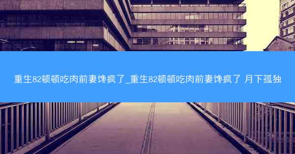 重生82顿顿吃肉前妻馋疯了_重生82顿顿吃肉前妻馋疯了 月下孤独 重生82顿顿吃肉前妻馋疯了_重生82顿顿吃肉前妻馋疯了 月下孤独