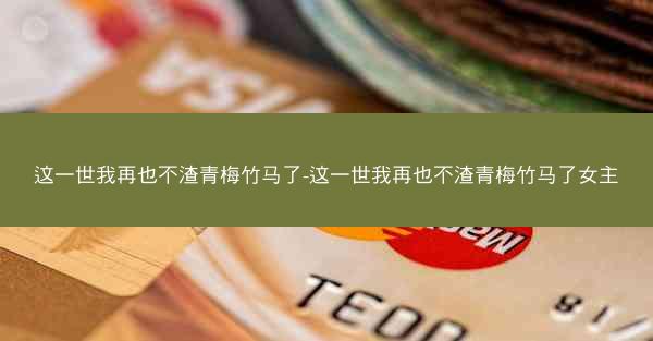 这一世我再也不渣青梅竹马了-这一世我再也不渣青梅竹马了女主