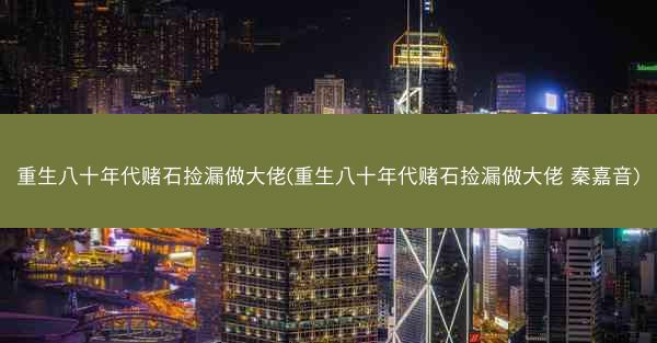 重生八十年代赌石捡漏做大佬(重生八十年代赌石捡漏做大佬 秦嘉音)