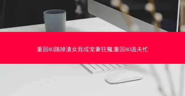 重回80踹掉渣女我成宠妻狂魔,重回80追夫忙