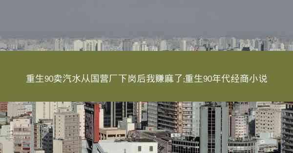 重生90卖汽水从国营厂下岗后我赚麻了;重生90年代经商小说