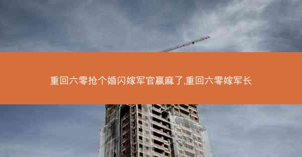 重回六零抢个婚闪嫁军官赢麻了,重回六零嫁军长