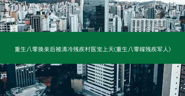重生八零换亲后被清冷残疾村医宠上天(重生八零嫁残疾军人)