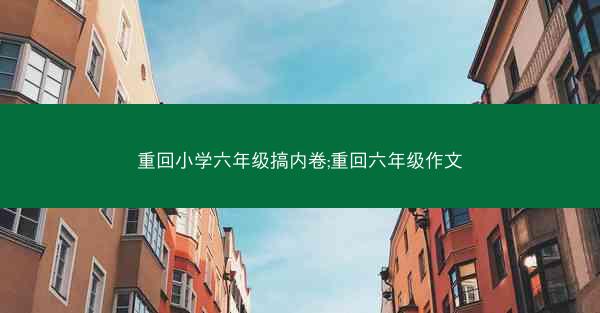 重回小学六年级搞内卷;重回六年级作文 重回小学六年级搞内卷;重回六年级作文