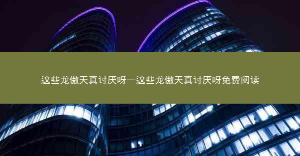 这些龙傲天真讨厌呀—这些龙傲天真讨厌呀免费阅读 这些龙傲天真讨厌呀—这些龙傲天真讨厌呀免费阅读