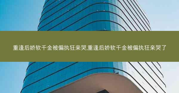 重逢后娇软千金被偏执狂亲哭,重逢后娇软千金被偏执狂亲哭了