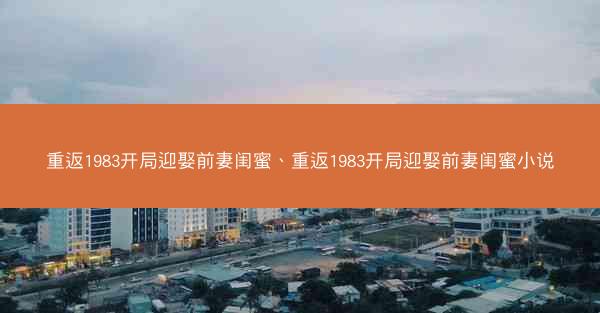 重返1983开局迎娶前妻闺蜜、重返1983开局迎娶前妻闺蜜小说