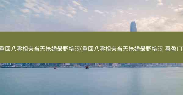 重回八零相亲当天抢婚最野糙汉(重回八零相亲当天抢婚最野糙汉 喜盈门)