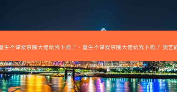 重生不谋爱京圈大佬给我下跪了、重生不谋爱京圈大佬给我下跪了 雯艺能