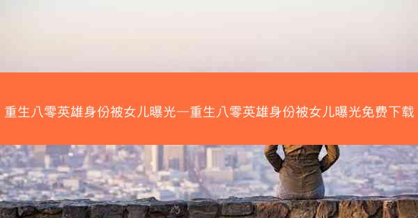 重生八零英雄身份被女儿曝光—重生八零英雄身份被女儿曝光免费下载