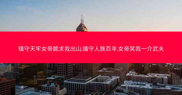 镇守天牢女帝跪求我出山,镇守人族百年,女帝笑我一介武夫
