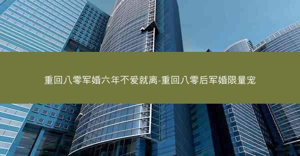 重回八零军婚六年不爱就离-重回八零后军婚限量宠