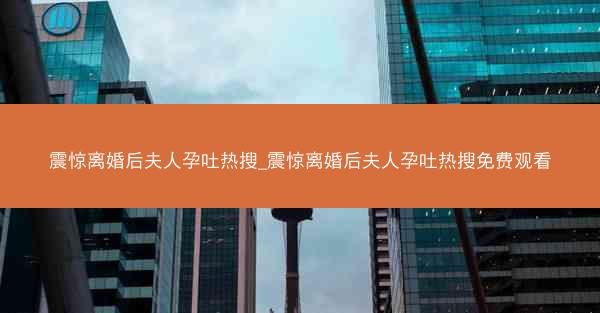 震惊离婚后夫人孕吐热搜_震惊离婚后夫人孕吐热搜免费观看